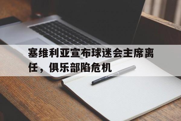 九游官网：塞维利亚宣布球迷会主席离任，俱乐部陷危机